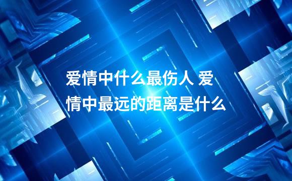 爱情中什么最伤人 爱情中最远的距离是什么